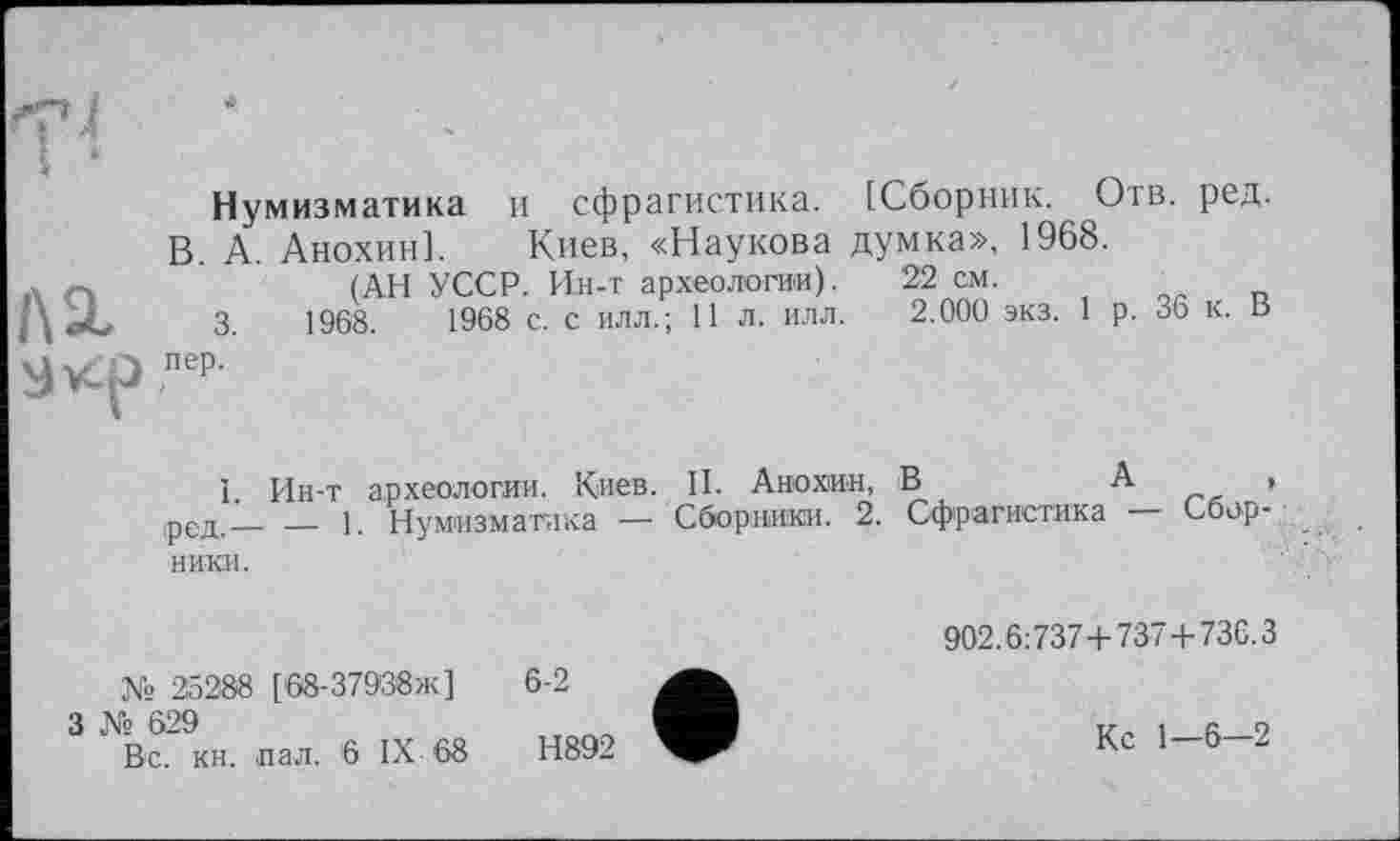 ﻿ЛІ
Нумизматика и сфрагистика. [Сборник. Отв. ред.
В. А. Анохин]. Киев, «Наукова думка», 1968.
(АН УССР. И.н-т археологии). 22 см.
3.	1968.	1968 с. с илл.; 11 л. илл. 2.000 экз. 1 р. 36 к. В
пер.
1. Ин-т археологии. Киев. II. Анохин, В	А ,
,ред.— — 1. Нумизматика — Сборники. 2. Сфрагистика Сборники.
902.6:737+737+736.3
№ 25288 [68-37938ж]	6-2
3 № 629	V, і а о
Вс. кн. пал. 6 IX 68	Н892	Кс